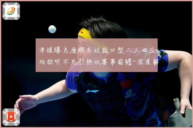 津媒曝光唐顺齐边裁口型二人回应均称听不见引热议赛事前瞻-深度解析