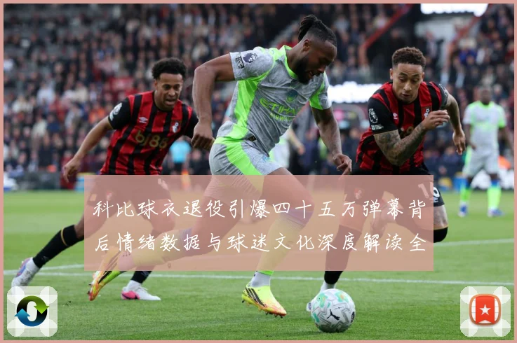 科比球衣退役引爆四十五万弹幕背后情绪数据与球迷文化深度解读全赛场复盘-深度解析